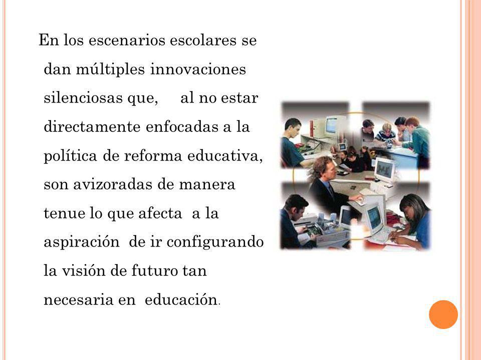 En los escenarios escolares se dan múltiples innovaciones silenciosas que, al no estar directamente enfocadas a la política de reforma educativa, son avizoradas de manera tenue lo que afecta a la aspiración de ir configurando la visión de futuro tan necesaria en educación.