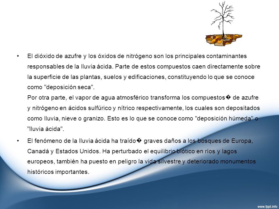 El dióxido de azufre y los óxidos de nitrógeno son los principales contaminantes responsables de la lluvia ácida. Parte de estos compuestos caen directamente sobre la superficie de las plantas, suelos y edificaciones, constituyendo lo que se conoce como deposición seca . Por otra parte, el vapor de agua atmosférico transforma los compuestos� de azufre y nitrógeno en ácidos sulfúrico y nítrico respectivamente, los cuales son depositados como lluvia, nieve o granizo. Esto es lo que se conoce como deposición húmeda o lluvia ácida .