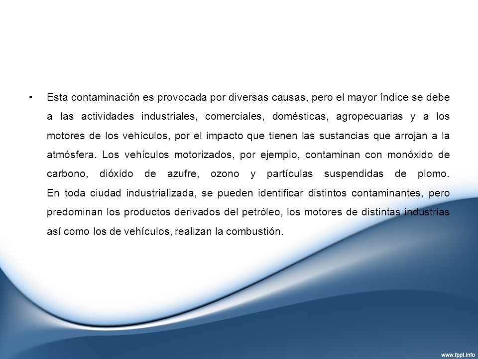 Esta contaminación es provocada por diversas causas, pero el mayor índice se debe a las actividades industriales, comerciales, domésticas, agropecuarias y a los motores de los vehículos, por el impacto que tienen las sustancias que arrojan a la atmósfera.