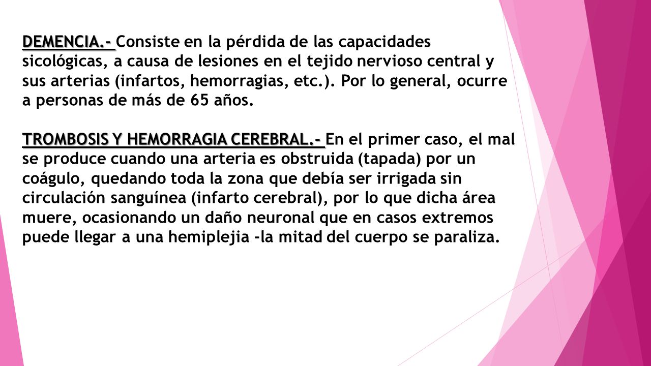 DEMENCIA.- Consiste en la pérdida de las capacidades sicológicas, a causa de lesiones en el tejido nervioso central y sus arterias (infartos, hemorragias, etc.). Por lo general, ocurre a personas de más de 65 años.