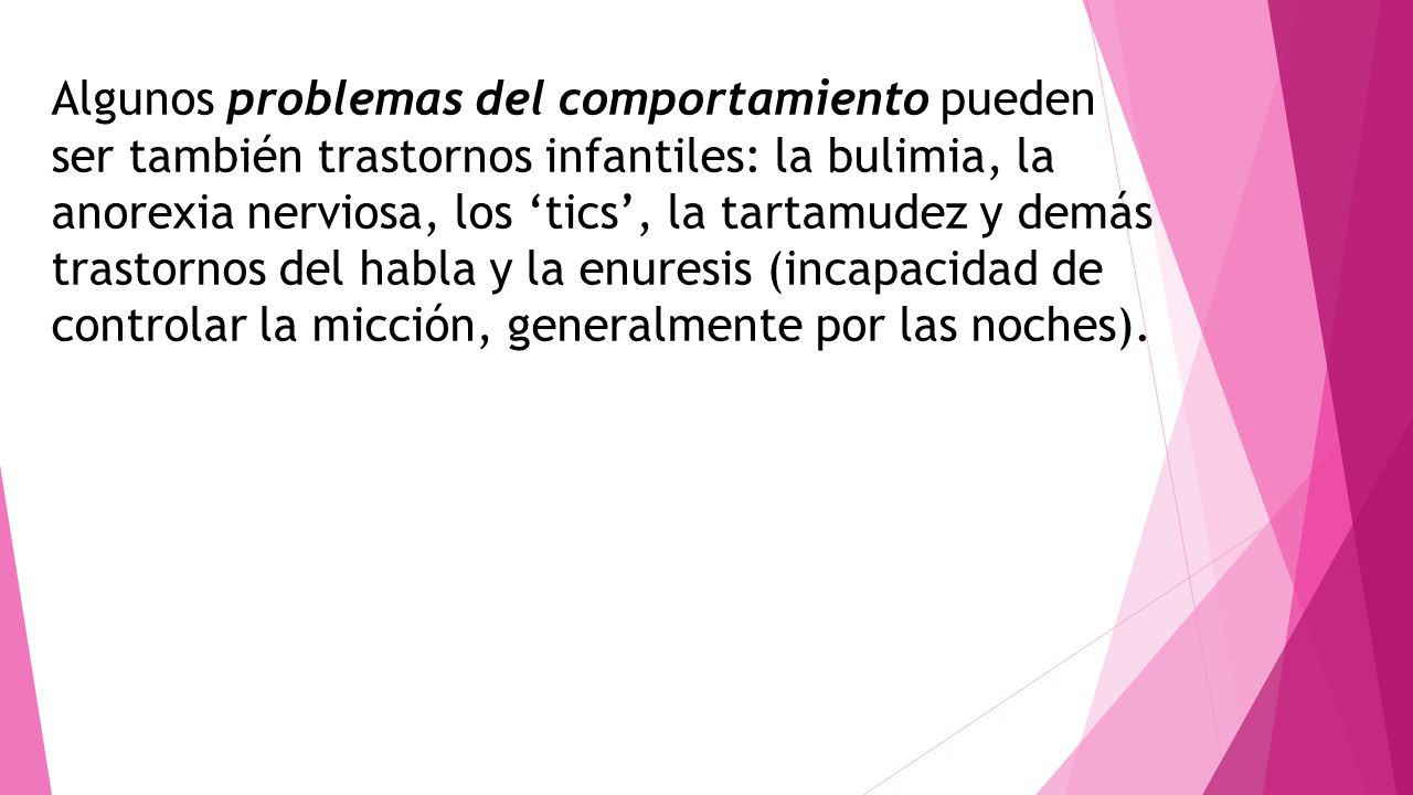 Algunos problemas del comportamiento pueden ser también trastornos infantiles: la bulimia, la anorexia nerviosa, los ‘tics’, la tartamudez y demás trastornos del habla y la enuresis (incapacidad de controlar la micción, generalmente por las noches).
