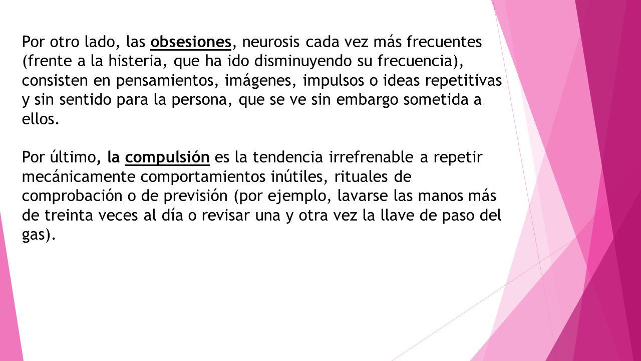 Por otro lado, las obsesiones, neurosis cada vez más frecuentes (frente a la histeria, que ha ido disminuyendo su frecuencia), consisten en pensamientos, imágenes, impulsos o ideas repetitivas y sin sentido para la persona, que se ve sin embargo sometida a ellos.
