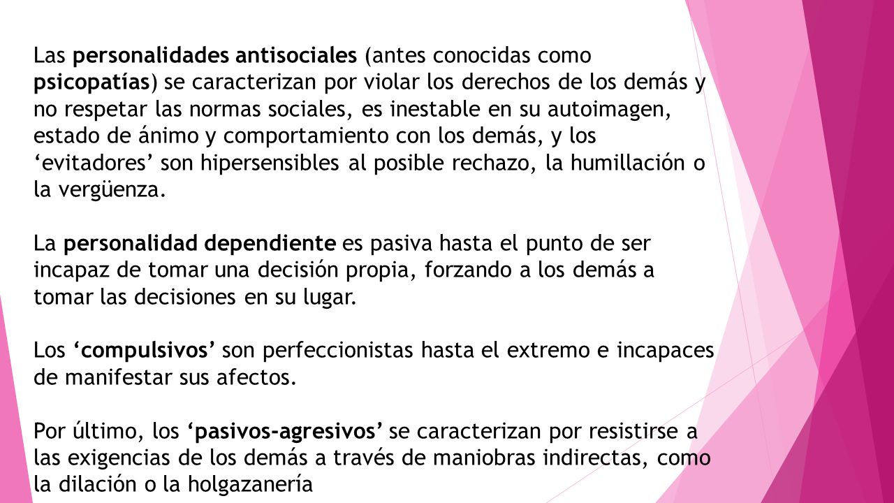 Las personalidades antisociales (antes conocidas como psicopatías) se caracterizan por violar los derechos de los demás y no respetar las normas sociales, es inestable en su autoimagen, estado de ánimo y comportamiento con los demás, y los ‘evitadores’ son hipersensibles al posible rechazo, la humillación o la vergüenza.