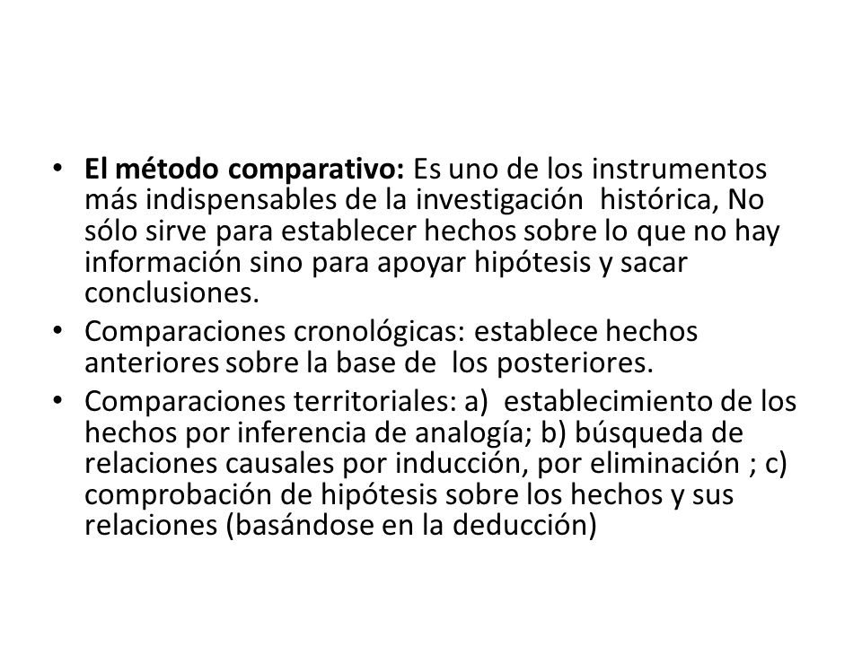 El método comparativo: Es uno de los instrumentos más indispensables de la investigación histórica, No sólo sirve para establecer hechos sobre lo que no hay información sino para apoyar hipótesis y sacar conclusiones.