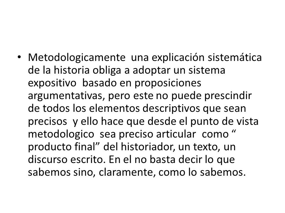 Metodologicamente una explicación sistemática de la historia obliga a adoptar un sistema expositivo basado en proposiciones argumentativas, pero este no puede prescindir de todos los elementos descriptivos que sean precisos y ello hace que desde el punto de vista metodologico sea preciso articular como producto final del historiador, un texto, un discurso escrito.