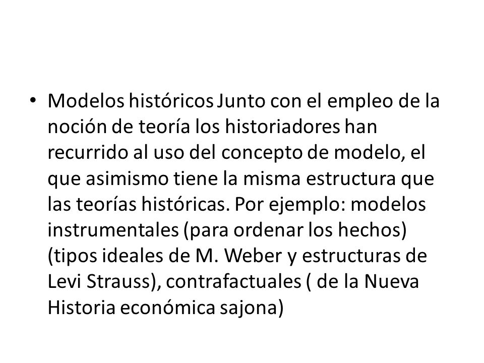 Modelos históricos Junto con el empleo de la noción de teoría los historiadores han recurrido al uso del concepto de modelo, el que asimismo tiene la misma estructura que las teorías históricas.