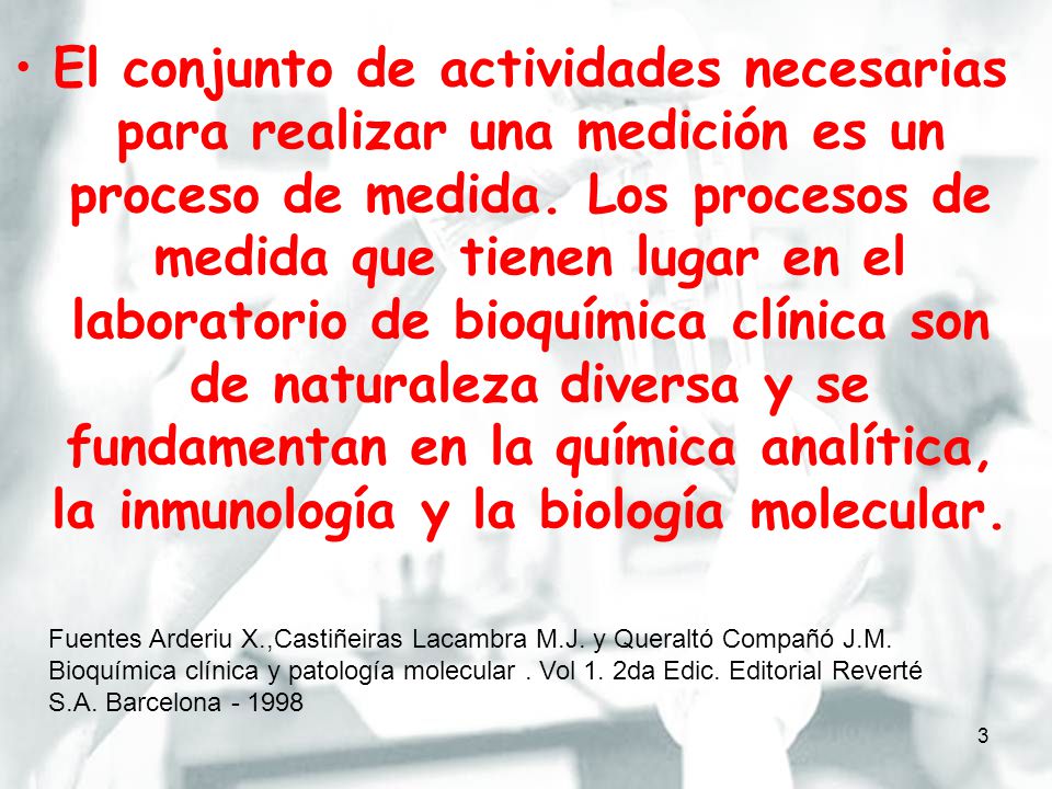 El conjunto de actividades necesarias para realizar una medición es un proceso de medida. Los procesos de medida que tienen lugar en el laboratorio de bioquímica clínica son de naturaleza diversa y se fundamentan en la química analítica, la inmunología y la biología molecular.
