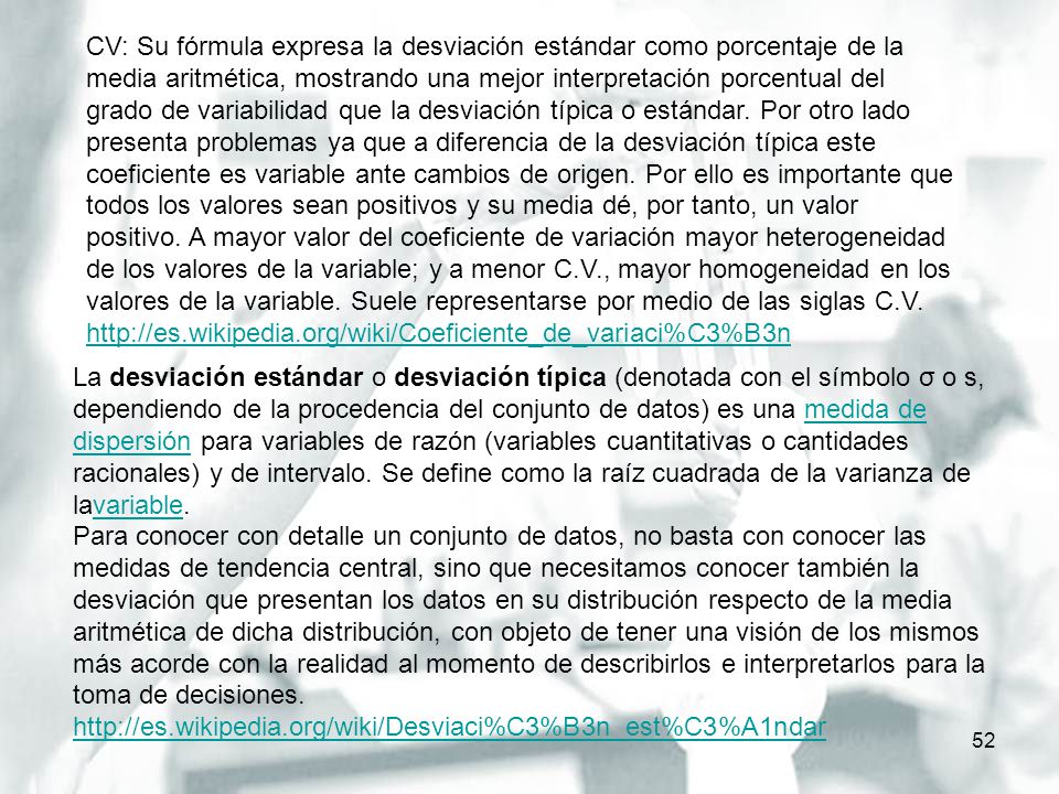 CV: Su fórmula expresa la desviación estándar como porcentaje de la media aritmética, mostrando una mejor interpretación porcentual del grado de variabilidad que la desviación típica o estándar. Por otro lado presenta problemas ya que a diferencia de la desviación típica este coeficiente es variable ante cambios de origen. Por ello es importante que todos los valores sean positivos y su media dé, por tanto, un valor positivo. A mayor valor del coeficiente de variación mayor heterogeneidad de los valores de la variable; y a menor C.V., mayor homogeneidad en los valores de la variable. Suele representarse por medio de las siglas C.V.