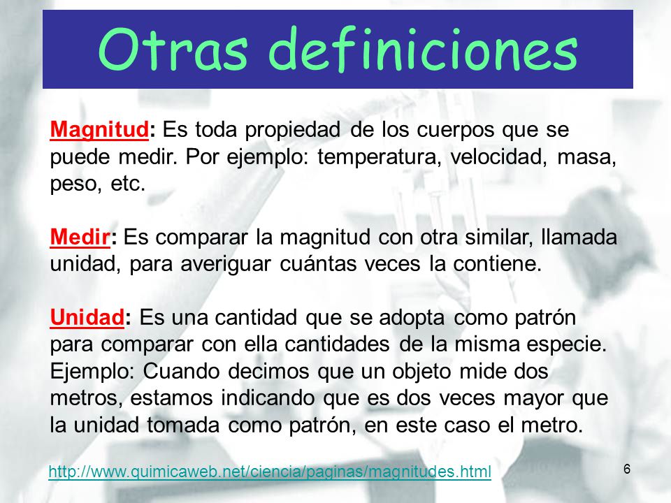 Otras definiciones Magnitud: Es toda propiedad de los cuerpos que se puede medir. Por ejemplo: temperatura, velocidad, masa, peso, etc.