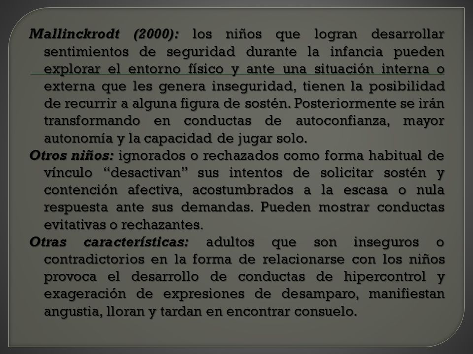 Mallinckrodt (2000): los niños que logran desarrollar sentimientos de seguridad durante la infancia pueden explorar el entorno físico y ante una situación interna o externa que les genera inseguridad, tienen la posibilidad de recurrir a alguna figura de sostén.