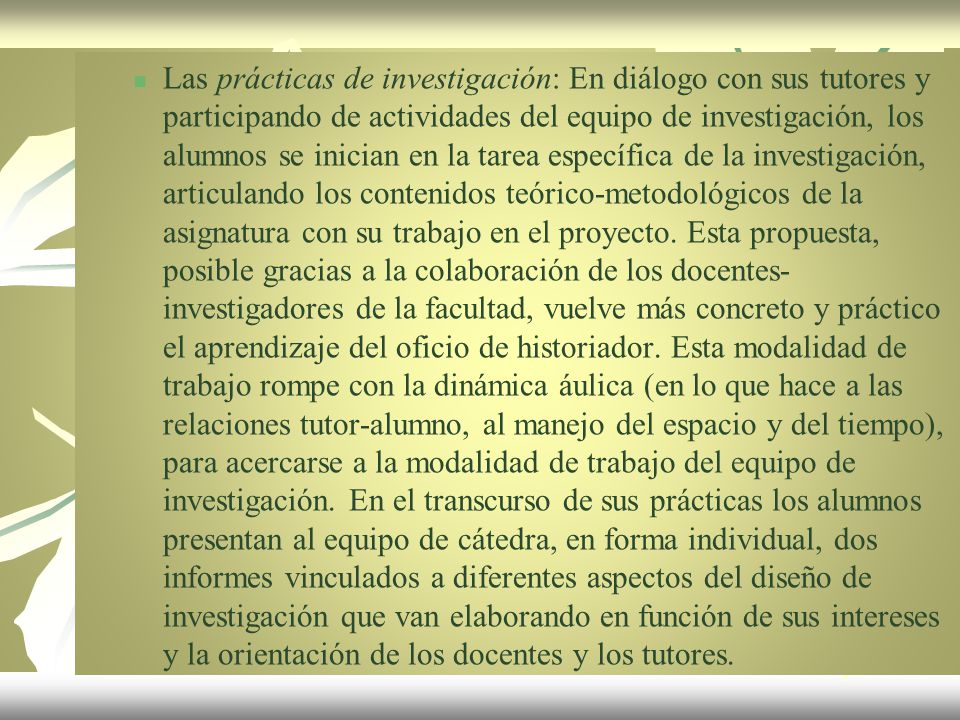 Las prácticas de investigación: En diálogo con sus tutores y participando de actividades del equipo de investigación, los alumnos se inician en la tarea específica de la investigación, articulando los contenidos teórico-metodológicos de la asignatura con su trabajo en el proyecto.