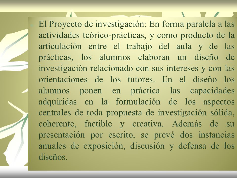 El Proyecto de investigación: En forma paralela a las actividades teórico-prácticas, y como producto de la articulación entre el trabajo del aula y de las prácticas, los alumnos elaboran un diseño de investigación relacionado con sus intereses y con las orientaciones de los tutores.