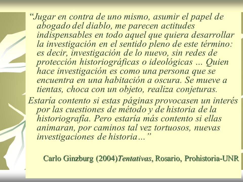 Jugar en contra de uno mismo, asumir el papel de abogado del diablo, me parecen actitudes indispensables en todo aquel que quiera desarrollar la investigación en el sentido pleno de este término: es decir, investigación de lo nuevo, sin redes de protección historiográficas o ideológicas … Quien hace investigación es como una persona que se encuentra en una habitación a oscura. Se mueve a tientas, choca con un objeto, realiza conjeturas.