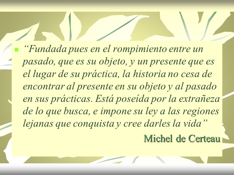 Fundada pues en el rompimiento entre un pasado, que es su objeto, y un presente que es el lugar de su práctica, la historia no cesa de encontrar al presente en su objeto y al pasado en sus prácticas. Está poseída por la extrañeza de lo que busca, e impone su ley a las regiones lejanas que conquista y cree darles la vida