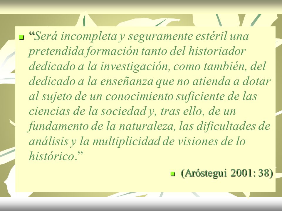 Será incompleta y seguramente estéril una pretendida formación tanto del historiador dedicado a la investigación, como también, del dedicado a la enseñanza que no atienda a dotar al sujeto de un conocimiento suficiente de las ciencias de la sociedad y, tras ello, de un fundamento de la naturaleza, las dificultades de análisis y la multiplicidad de visiones de lo histórico.