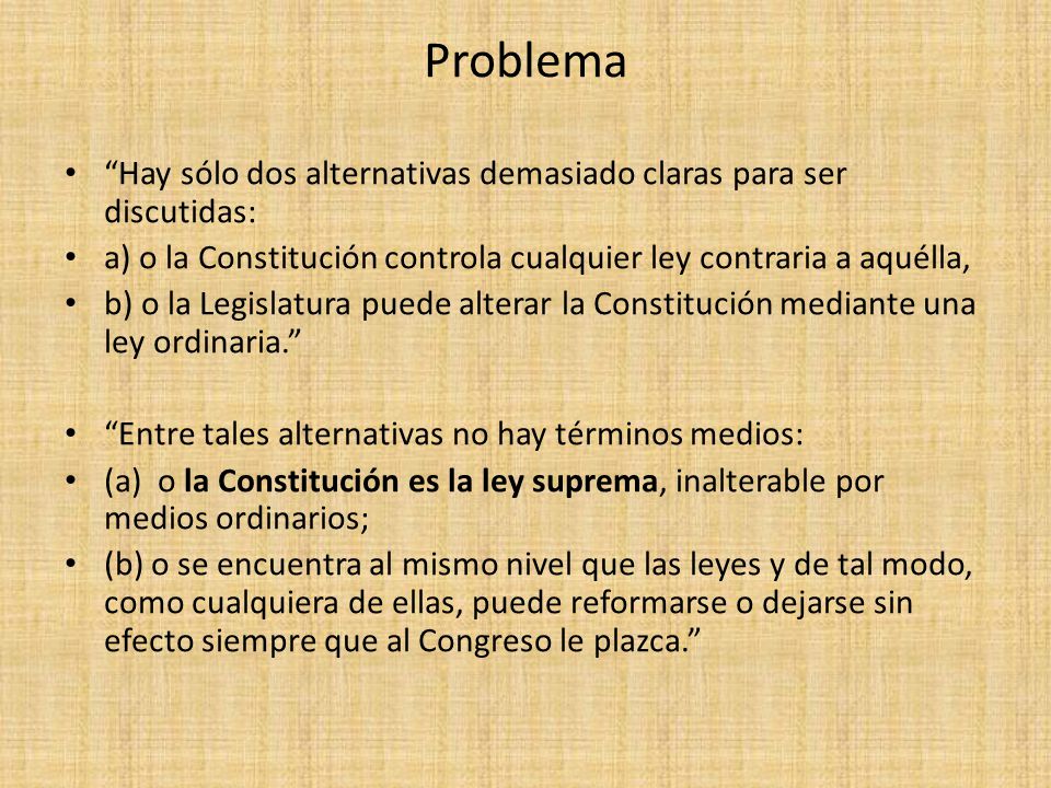 Problema Hay sólo dos alternativas demasiado claras para ser discutidas: a) o la Constitución controla cualquier ley contraria a aquélla,