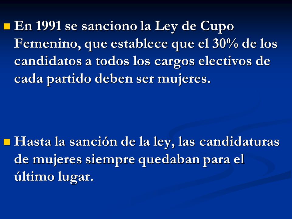 En 1991 se sanciono la Ley de Cupo Femenino, que establece que el 30% de los candidatos a todos los cargos electivos de cada partido deben ser mujeres.