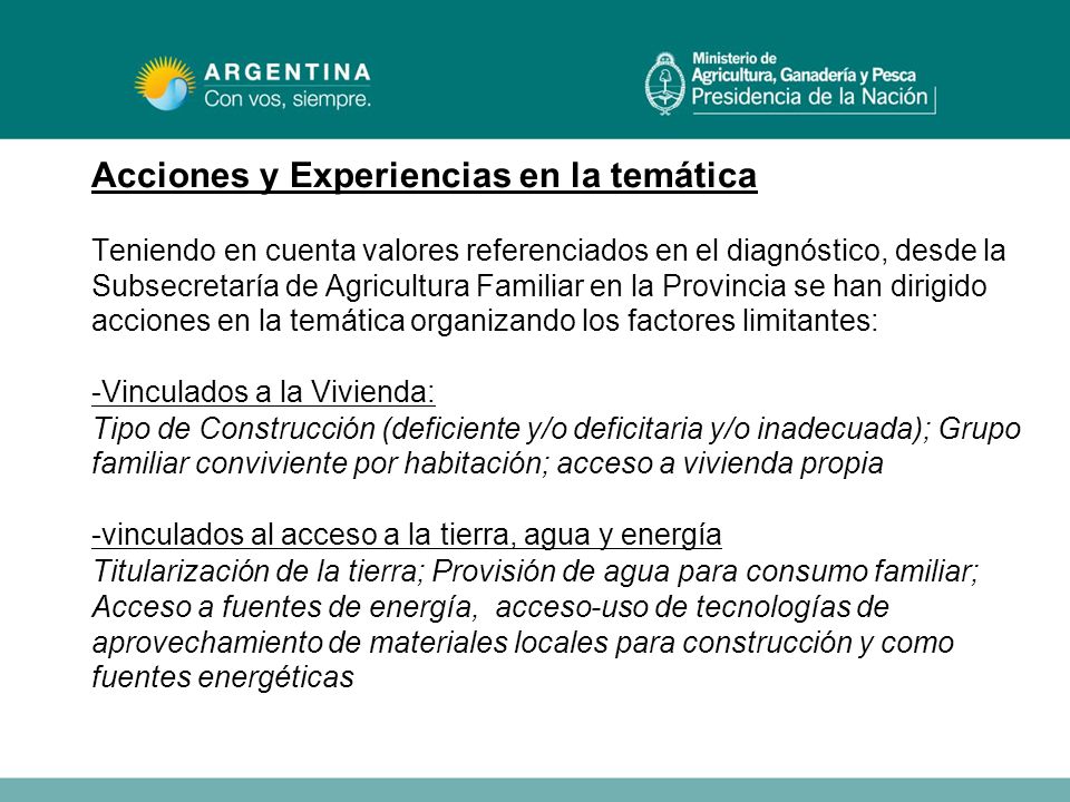 Acciones y Experiencias en la temática Teniendo en cuenta valores referenciados en el diagnóstico, desde la Subsecretaría de Agricultura Familiar en la Provincia se han dirigido acciones en la temática organizando los factores limitantes: -Vinculados a la Vivienda: Tipo de Construcción (deficiente y/o deficitaria y/o inadecuada); Grupo familiar conviviente por habitación; acceso a vivienda propia -vinculados al acceso a la tierra, agua y energía Titularización de la tierra; Provisión de agua para consumo familiar; Acceso a fuentes de energía, acceso-uso de tecnologías de aprovechamiento de materiales locales para construcción y como fuentes energéticas