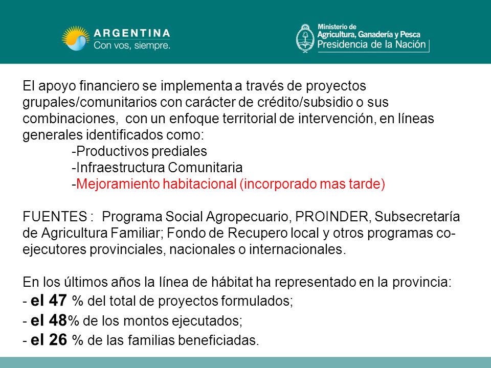 El apoyo financiero se implementa a través de proyectos grupales/comunitarios con carácter de crédito/subsidio o sus combinaciones, con un enfoque territorial de intervención, en líneas generales identificados como: -Productivos prediales -Infraestructura Comunitaria -Mejoramiento habitacional (incorporado mas tarde) FUENTES : Programa Social Agropecuario, PROINDER, Subsecretaría de Agricultura Familiar; Fondo de Recupero local y otros programas co-ejecutores provinciales, nacionales o internacionales.