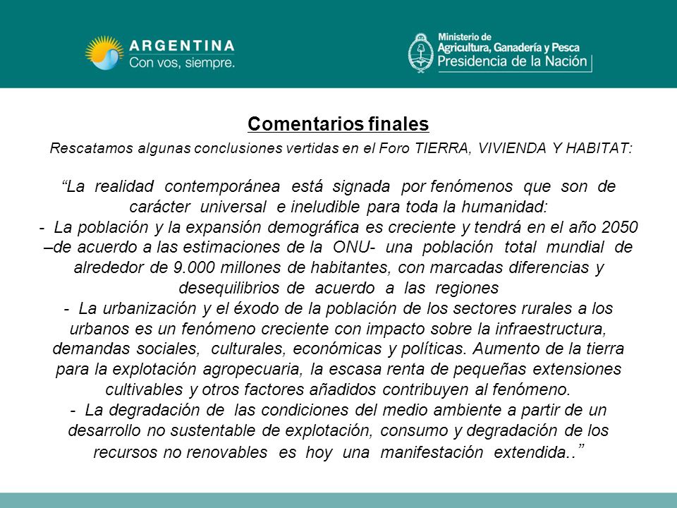 Comentarios finales Rescatamos algunas conclusiones vertidas en el Foro TIERRA, VIVIENDA Y HABITAT: La realidad contemporánea está signada por fenómenos que son de carácter universal e ineludible para toda la humanidad: - La población y la expansión demográfica es creciente y tendrá en el año 2050 –de acuerdo a las estimaciones de la ONU- una población total mundial de alrededor de millones de habitantes, con marcadas diferencias y desequilibrios de acuerdo a las regiones - La urbanización y el éxodo de la población de los sectores rurales a los urbanos es un fenómeno creciente con impacto sobre la infraestructura, demandas sociales, culturales, económicas y políticas.