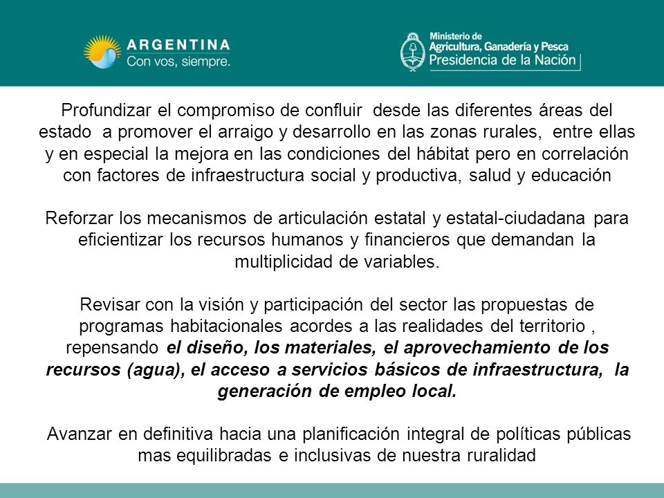 Profundizar el compromiso de confluir desde las diferentes áreas del estado a promover el arraigo y desarrollo en las zonas rurales, entre ellas y en especial la mejora en las condiciones del hábitat pero en correlación con factores de infraestructura social y productiva, salud y educación Reforzar los mecanismos de articulación estatal y estatal-ciudadana para eficientizar los recursos humanos y financieros que demandan la multiplicidad de variables.