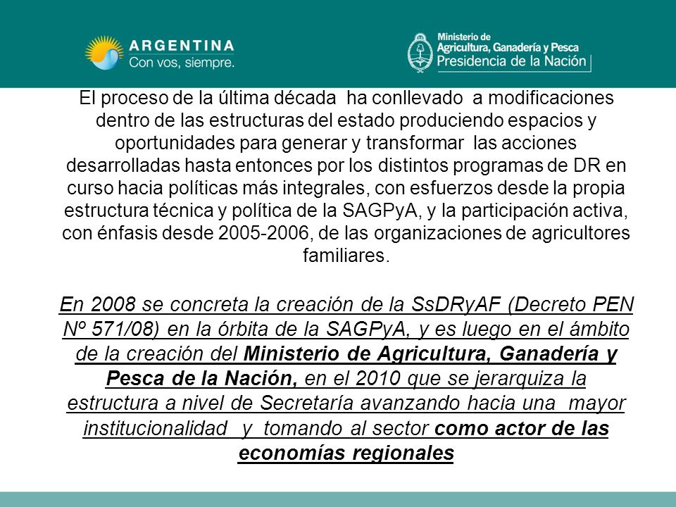 El proceso de la última década ha conllevado a modificaciones dentro de las estructuras del estado produciendo espacios y oportunidades para generar y transformar las acciones desarrolladas hasta entonces por los distintos programas de DR en curso hacia políticas más integrales, con esfuerzos desde la propia estructura técnica y política de la SAGPyA, y la participación activa, con énfasis desde , de las organizaciones de agricultores familiares.