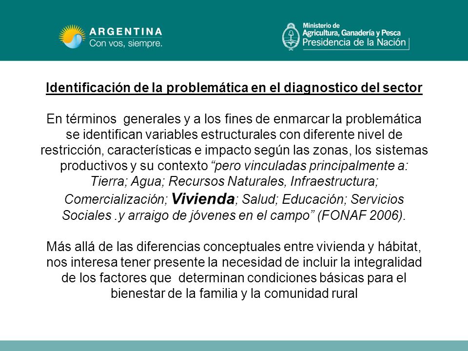 Identificación de la problemática en el diagnostico del sector En términos generales y a los fines de enmarcar la problemática se identifican variables estructurales con diferente nivel de restricción, características e impacto según las zonas, los sistemas productivos y su contexto pero vinculadas principalmente a: Tierra; Agua; Recursos Naturales, Infraestructura; Comercialización; Vivienda; Salud; Educación; Servicios Sociales .y arraigo de jóvenes en el campo (FONAF 2006).