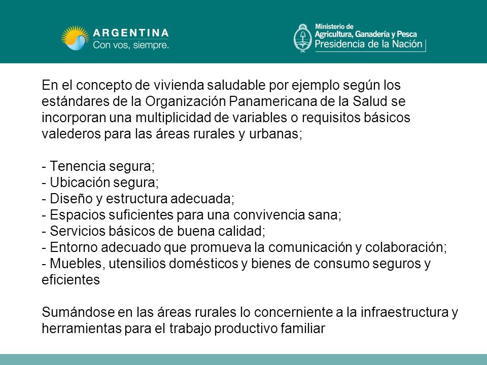 En el concepto de vivienda saludable por ejemplo según los estándares de la Organización Panamericana de la Salud se incorporan una multiplicidad de variables o requisitos básicos valederos para las áreas rurales y urbanas; - Tenencia segura; - Ubicación segura; - Diseño y estructura adecuada; - Espacios suficientes para una convivencia sana; - Servicios básicos de buena calidad; - Entorno adecuado que promueva la comunicación y colaboración; - Muebles, utensilios domésticos y bienes de consumo seguros y eficientes Sumándose en las áreas rurales lo concerniente a la infraestructura y herramientas para el trabajo productivo familiar