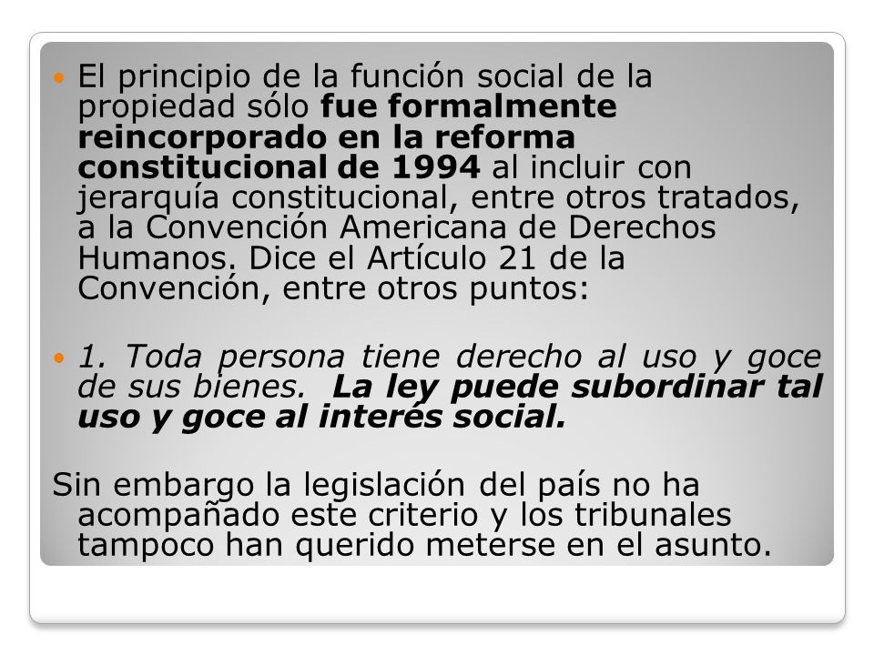 El principio de la función social de la propiedad sólo fue formalmente reincorporado en la reforma constitucional de 1994 al incluir con jerarquía constitucional, entre otros tratados, a la Convención Americana de Derechos Humanos. Dice el Artículo 21 de la Convención, entre otros puntos: