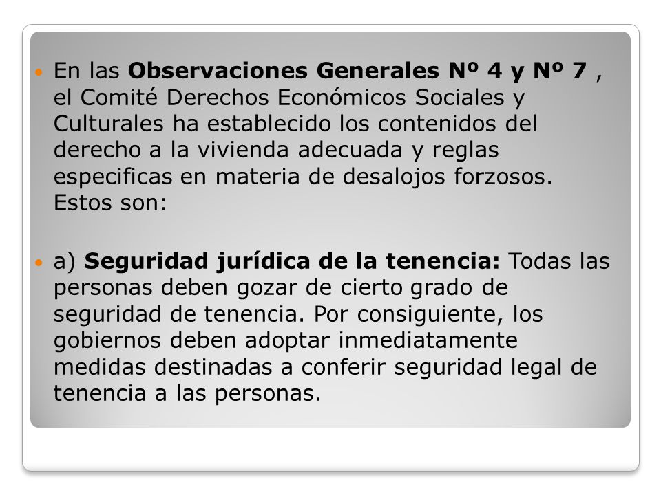 En las Observaciones Generales Nº 4 y Nº 7 , el Comité Derechos Económicos Sociales y Culturales ha establecido los contenidos del derecho a la vivienda adecuada y reglas especificas en materia de desalojos forzosos. Estos son:
