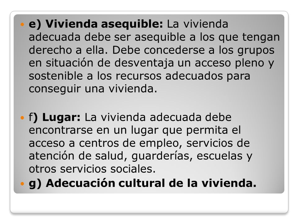 e) Vivienda asequible: La vivienda adecuada debe ser asequible a los que tengan derecho a ella. Debe concederse a los grupos en situación de desventaja un acceso pleno y sostenible a los recursos adecuados para conseguir una vivienda.