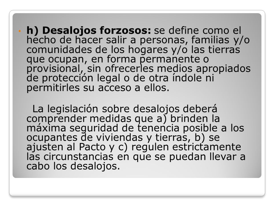 h) Desalojos forzosos: se define como el hecho de hacer salir a personas, familias y/o comunidades de los hogares y/o las tierras que ocupan, en forma permanente o provisional, sin ofrecerles medios apropiados de protección legal o de otra índole ni permitirles su acceso a ellos.