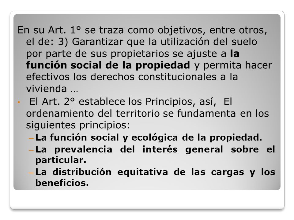 En su Art. 1° se traza como objetivos, entre otros, el de: 3) Garantizar que la utilización del suelo por parte de sus propietarios se ajuste a la función social de la propiedad y permita hacer efectivos los derechos constitucionales a la vivienda …