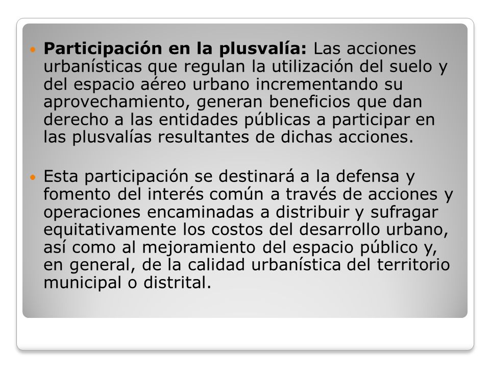 Participación en la plusvalía: Las acciones urbanísticas que regulan la utilización del suelo y del espacio aéreo urbano incrementando su aprovechamiento, generan beneficios que dan derecho a las entidades públicas a participar en las plusvalías resultantes de dichas acciones.
