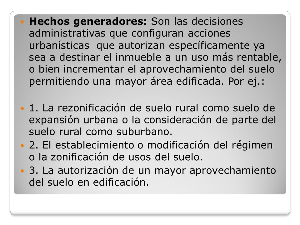 Hechos generadores: Son las decisiones administrativas que configuran acciones urbanísticas que autorizan específicamente ya sea a destinar el inmueble a un uso más rentable, o bien incrementar el aprovechamiento del suelo permitiendo una mayor área edificada. Por ej.: