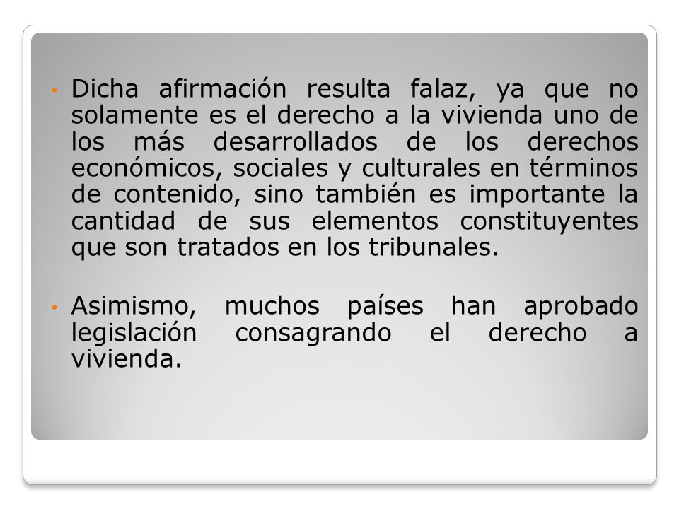Dicha afirmación resulta falaz, ya que no solamente es el derecho a la vivienda uno de los más desarrollados de los derechos económicos, sociales y culturales en términos de contenido, sino también es importante la cantidad de sus elementos constituyentes que son tratados en los tribunales.