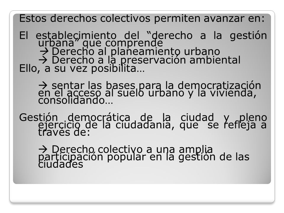 Estos derechos colectivos permiten avanzar en: El establecimiento del derecho a la gestión urbana que comprende  Derecho al planeamiento urbano  Derecho a la preservación ambiental Ello, a su vez posibilita…  sentar las bases para la democratización en el acceso al suelo urbano y la vivienda, consolidando… Gestión democrática de la ciudad y pleno ejercicio de la ciudadanía, que se refleja a través de:  Derecho colectivo a una amplia participación popular en la gestión de las ciudades