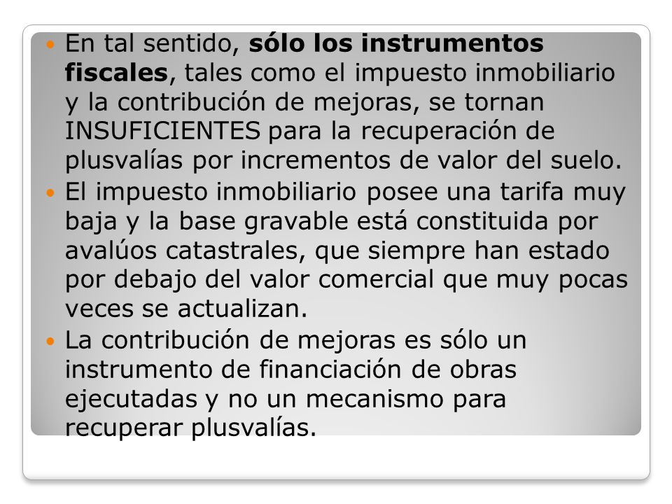 En tal sentido, sólo los instrumentos fiscales, tales como el impuesto inmobiliario y la contribución de mejoras, se tornan INSUFICIENTES para la recuperación de plusvalías por incrementos de valor del suelo.