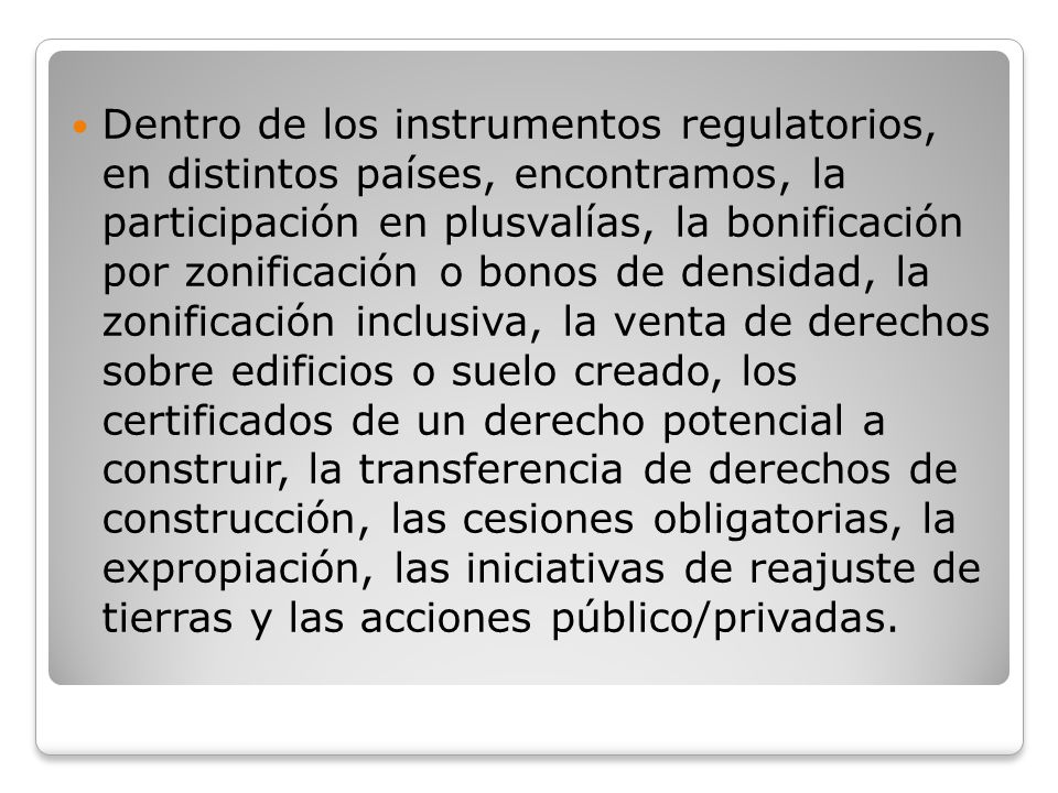 Dentro de los instrumentos regulatorios, en distintos países, encontramos, la participación en plusvalías, la bonificación por zonificación o bonos de densidad, la zonificación inclusiva, la venta de derechos sobre edificios o suelo creado, los certificados de un derecho potencial a construir, la transferencia de derechos de construcción, las cesiones obligatorias, la expropiación, las iniciativas de reajuste de tierras y las acciones público/privadas.
