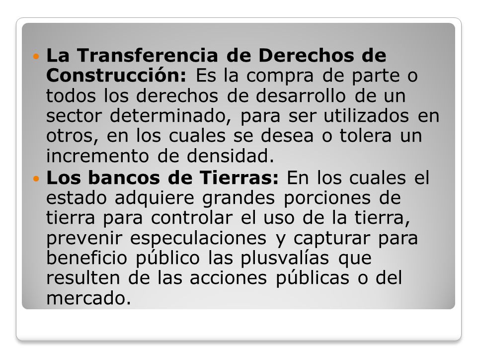 La Transferencia de Derechos de Construcción: Es la compra de parte o todos los derechos de desarrollo de un sector determinado, para ser utilizados en otros, en los cuales se desea o tolera un incremento de densidad.