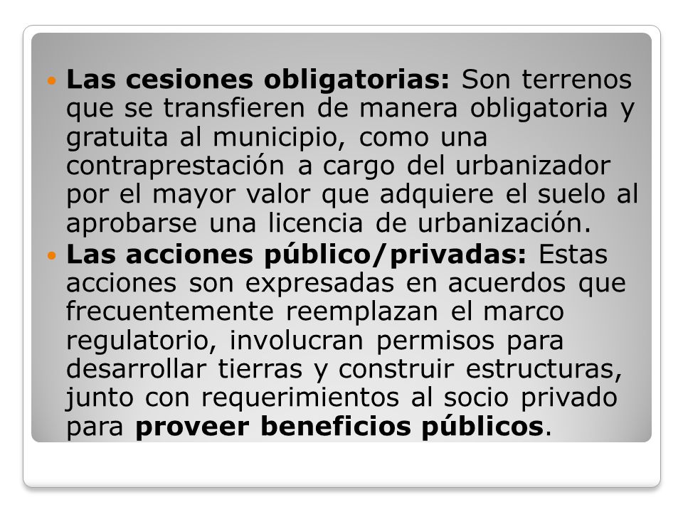 Las cesiones obligatorias: Son terrenos que se transfieren de manera obligatoria y gratuita al municipio, como una contraprestación a cargo del urbanizador por el mayor valor que adquiere el suelo al aprobarse una licencia de urbanización.