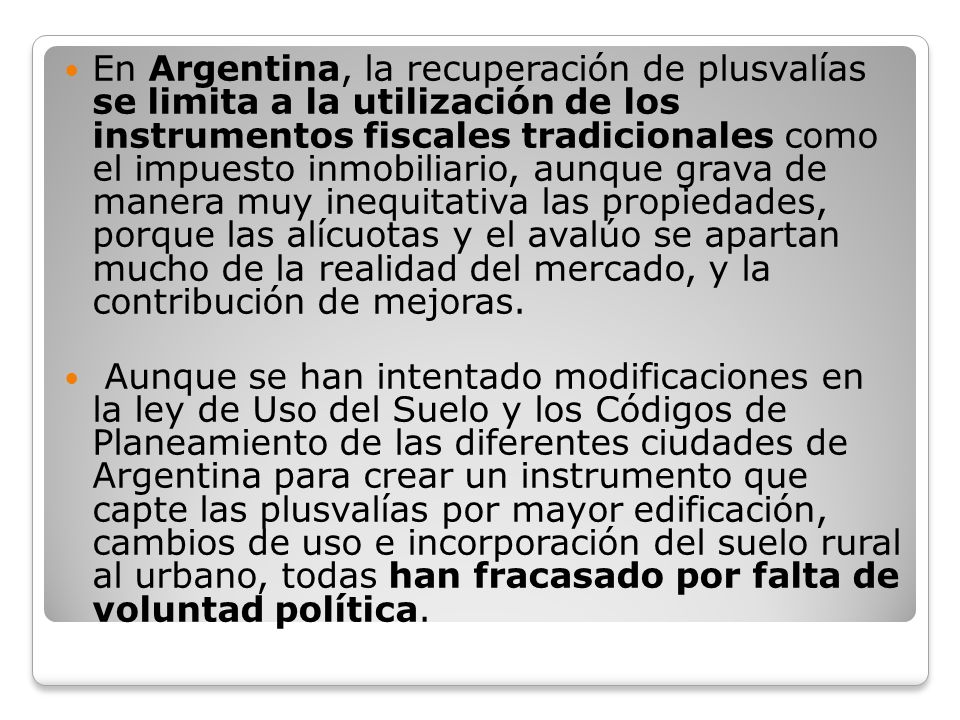 En Argentina, la recuperación de plusvalías se limita a la utilización de los instrumentos fiscales tradicionales como el impuesto inmobiliario, aunque grava de manera muy inequitativa las propiedades, porque las alícuotas y el avalúo se apartan mucho de la realidad del mercado, y la contribución de mejoras.