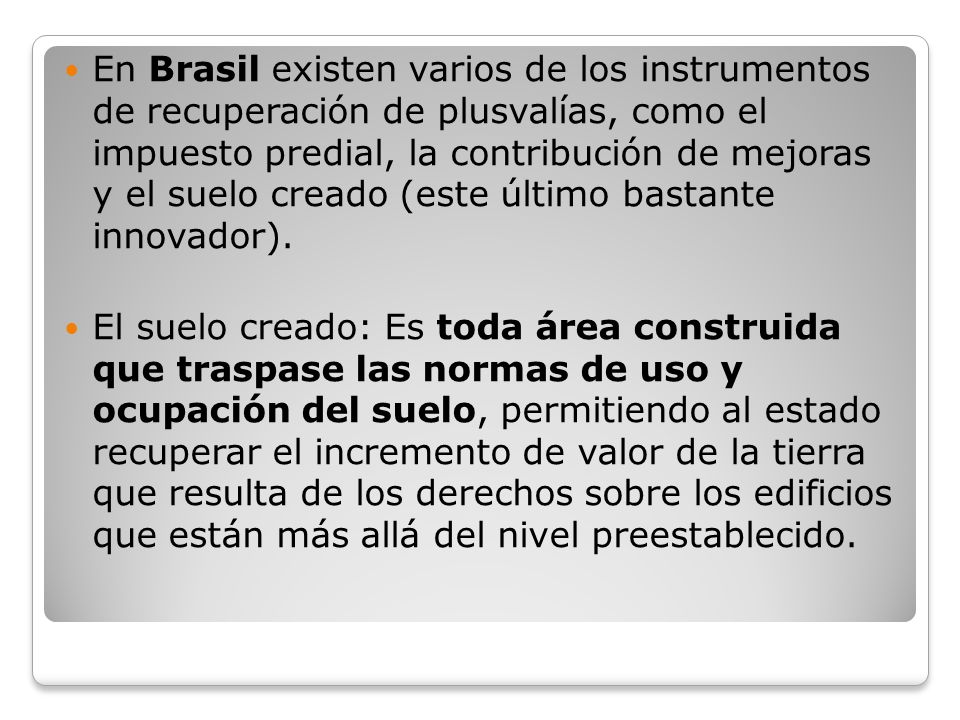 En Brasil existen varios de los instrumentos de recuperación de plusvalías, como el impuesto predial, la contribución de mejoras y el suelo creado (este último bastante innovador).