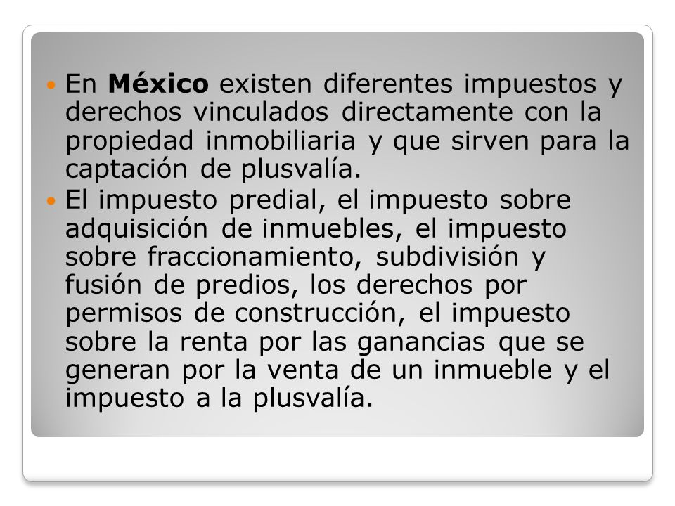 En México existen diferentes impuestos y derechos vinculados directamente con la propiedad inmobiliaria y que sirven para la captación de plusvalía.