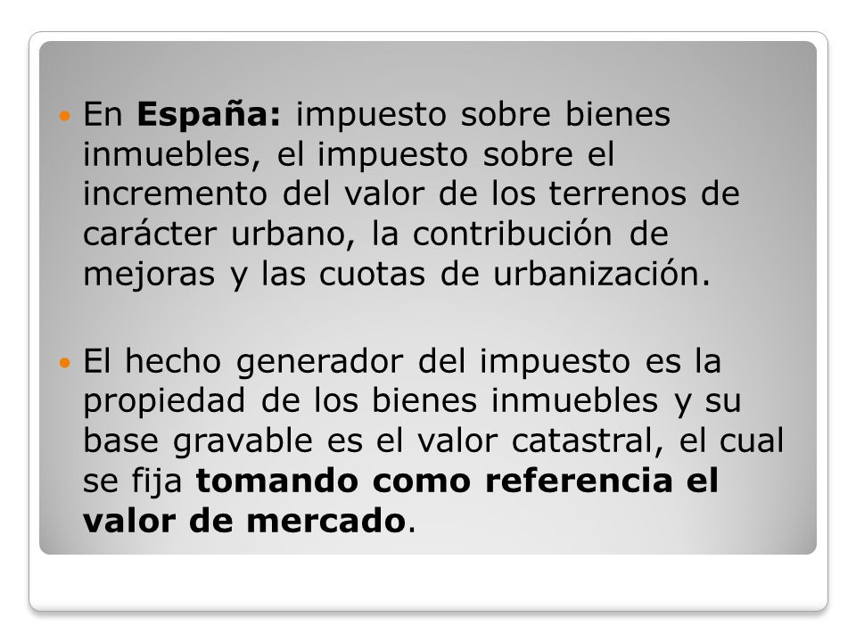 En España: impuesto sobre bienes inmuebles, el impuesto sobre el incremento del valor de los terrenos de carácter urbano, la contribución de mejoras y las cuotas de urbanización.