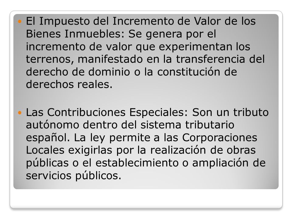 El Impuesto del Incremento de Valor de los Bienes Inmuebles: Se genera por el incremento de valor que experimentan los terrenos, manifestado en la transferencia del derecho de dominio o la constitución de derechos reales.