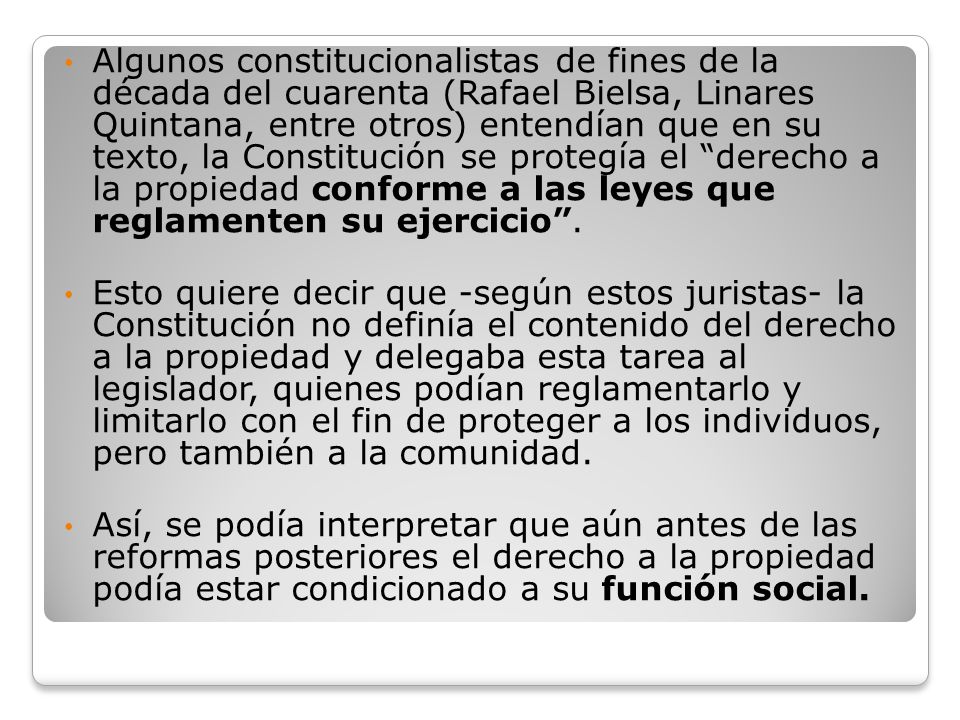 Algunos constitucionalistas de fines de la década del cuarenta (Rafael Bielsa, Linares Quintana, entre otros) entendían que en su texto, la Constitución se protegía el derecho a la propiedad conforme a las leyes que reglamenten su ejercicio .