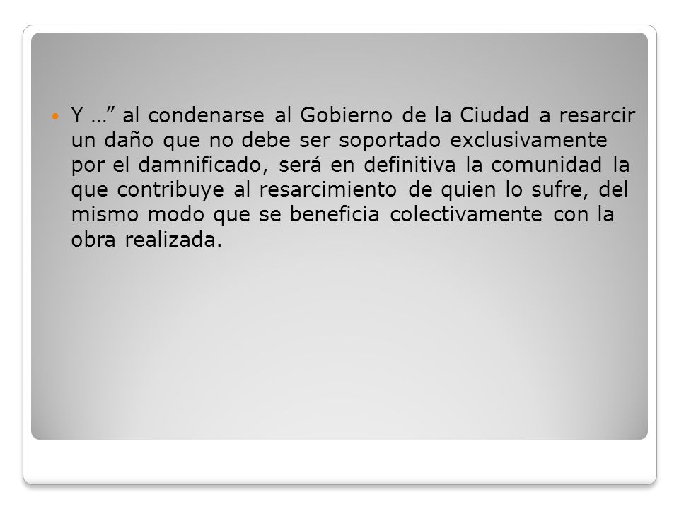 Y … al condenarse al Gobierno de la Ciudad a resarcir un daño que no debe ser soportado exclusivamente por el damnificado, será en definitiva la comunidad la que contribuye al resarcimiento de quien lo sufre, del mismo modo que se beneficia colectivamente con la obra realizada.