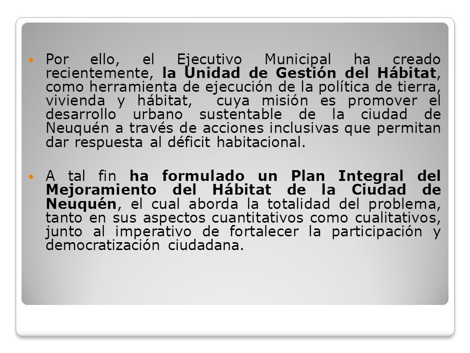 Por ello, el Ejecutivo Municipal ha creado recientemente, la Unidad de Gestión del Hábitat, como herramienta de ejecución de la política de tierra, vivienda y hábitat, cuya misión es promover el desarrollo urbano sustentable de la ciudad de Neuquén a través de acciones inclusivas que permitan dar respuesta al déficit habitacional.