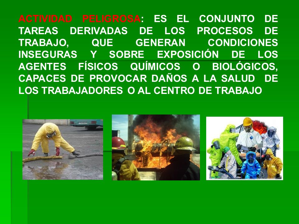ACTIVIDAD PELIGROSA: ES EL CONJUNTO DE TAREAS DERIVADAS DE LOS PROCESOS DE TRABAJO, QUE GENERAN CONDICIONES INSEGURAS Y SOBRE EXPOSICIÓN DE LOS AGENTES FÍSICOS QUÍMICOS O BIOLÓGICOS, CAPACES DE PROVOCAR DAÑOS A LA SALUD DE LOS TRABAJADORES O AL CENTRO DE TRABAJO